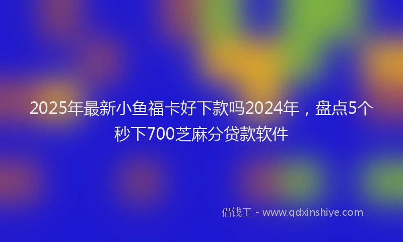 2025年最新小鱼福卡好下款吗2024年，盘点5个秒下700芝麻分贷款软件
