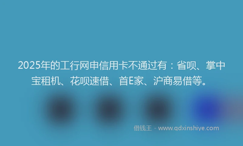 2025年的工行网申信用卡不通过有：省呗、掌中宝租机、花呗速借、首E家、沪商易借等。