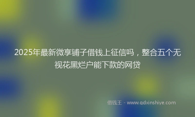 2025年最新微享铺子借钱上征信吗，整合五个无视花黑烂户能下款的网贷