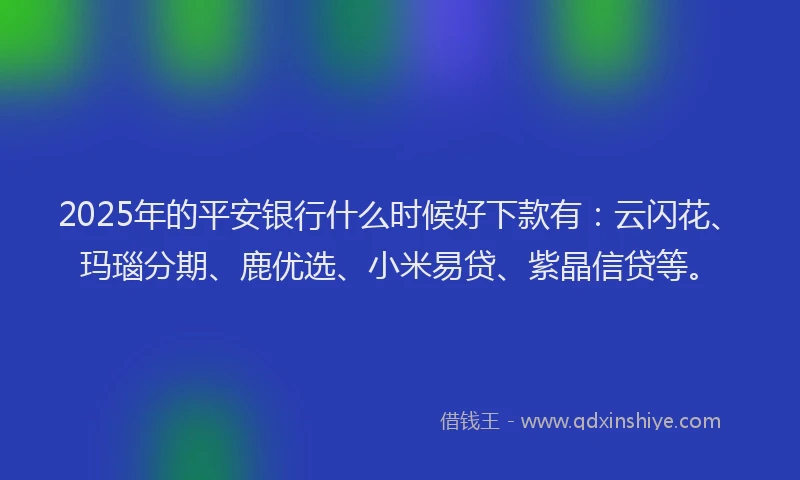 2025年的平安银行什么时候好下款有：云闪花、玛瑙分期、鹿优选、小米易贷、紫晶信贷等。