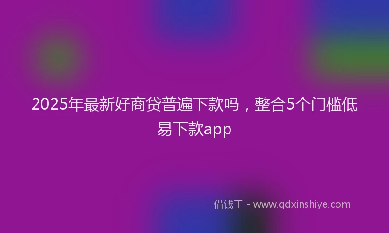 2025年最新好商贷普遍下款吗，整合5个门槛低易下款app