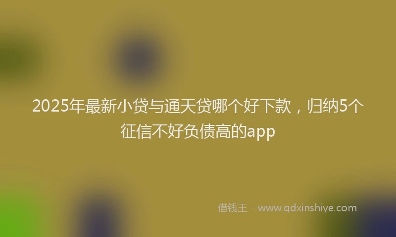 2025年最新小贷与通天贷哪个好下款，归纳5个征信不好负债高的app