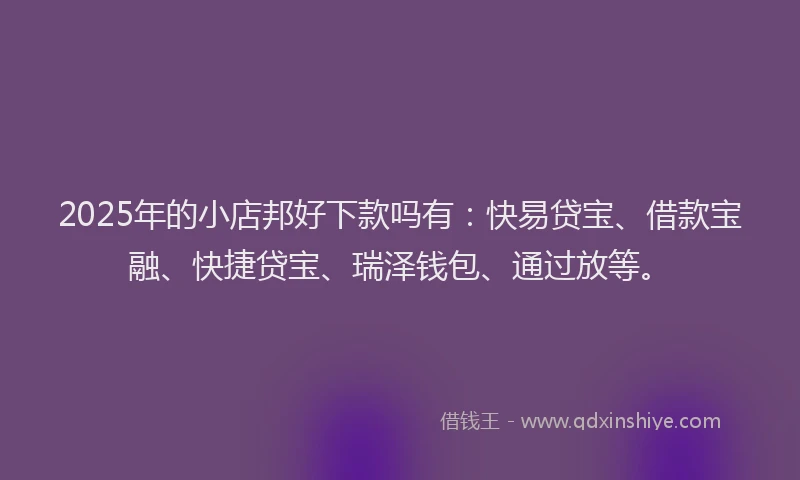 2025年的小店邦好下款吗有：快易贷宝、借款宝融、快捷贷宝、瑞泽钱包、通过放等。
