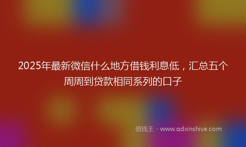2025年最新微信什么地方借钱利息低，汇总五个周周到贷款相同系列的口子