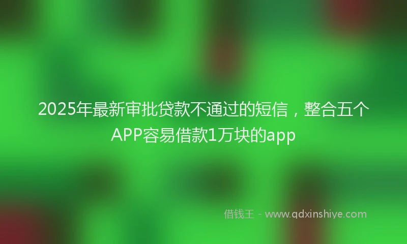 2025年最新审批贷款不通过的短信，整合五个APP容易借款1万块的app