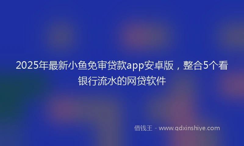 2025年最新小鱼免审贷款app安卓版，整合5个看银行流水的网贷软件