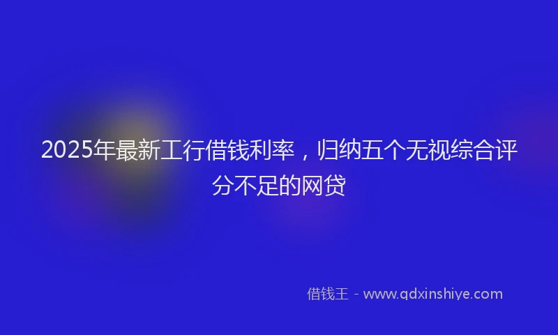 2025年最新工行借钱利率，归纳五个无视综合评分不足的网贷