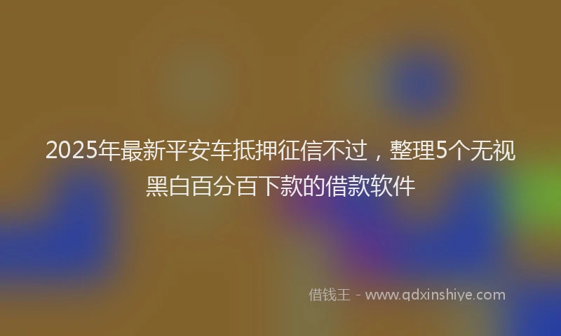 2025年最新平安车抵押征信不过，整理5个无视黑白百分百下款的借款软件