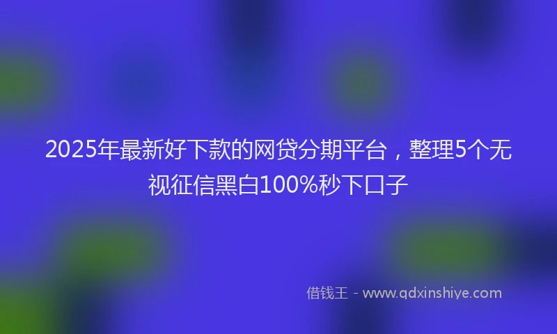 2025年最新好下款的网贷分期平台，整理5个无视征信黑白100%秒下口子