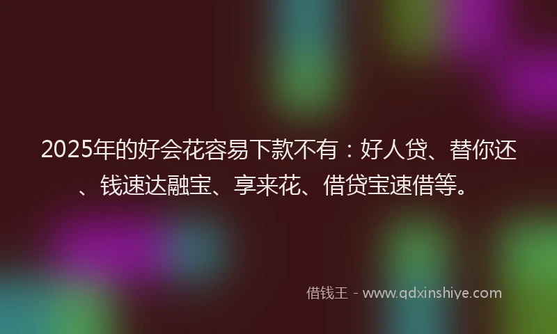 2025年的好会花容易下款不有：好人贷、替你还、钱速达融宝、享来花、借贷宝速借等。