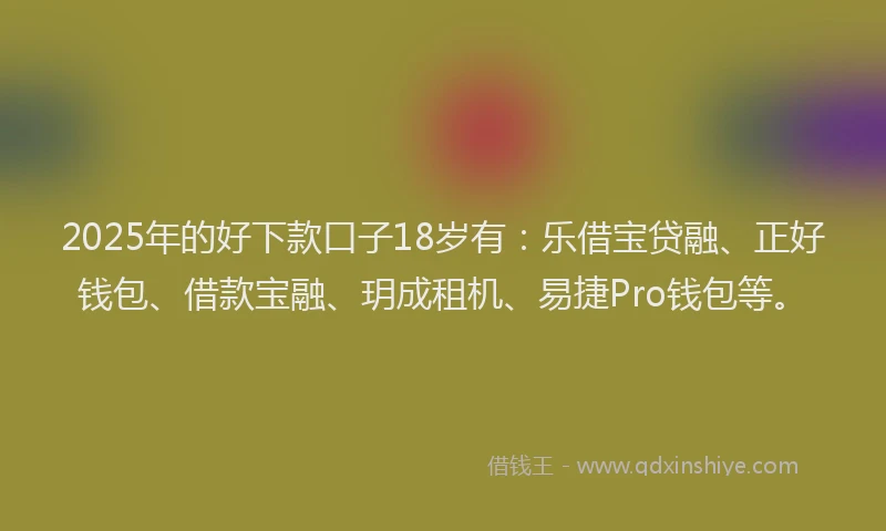 2025年的好下款口子18岁有：乐借宝贷融、正好钱包、借款宝融、玥成租机、易捷Pro钱包等。