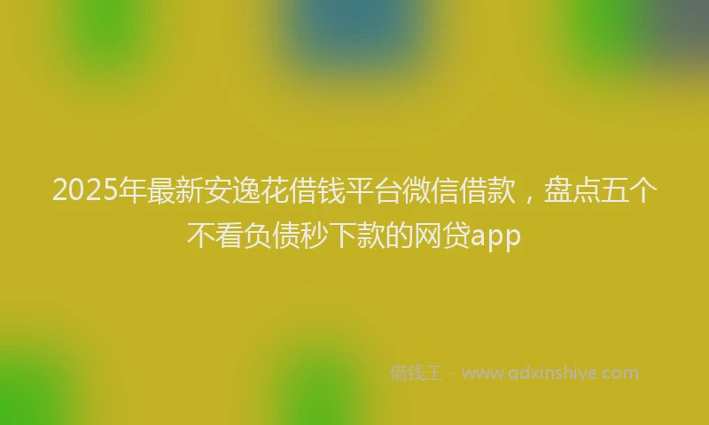 2025年最新安逸花借钱平台微信借款，盘点五个不看负债秒下款的网贷app