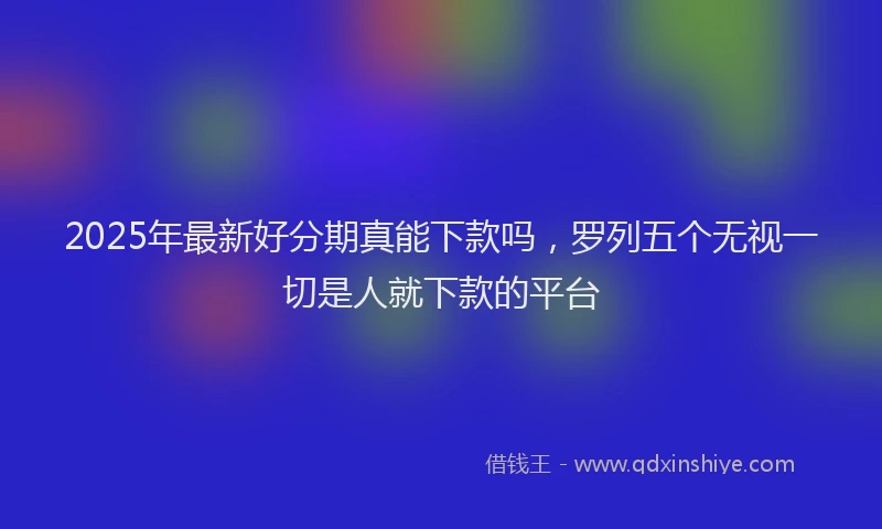 2025年最新好分期真能下款吗，罗列五个无视一切是人就下款的平台