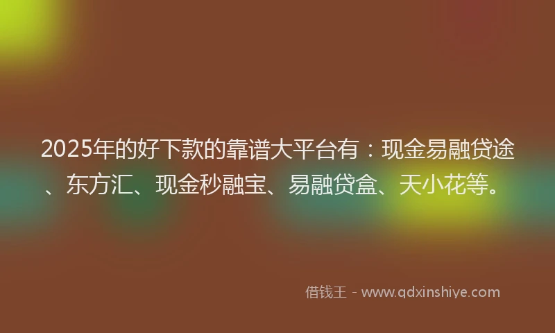 2025年的好下款的靠谱大平台有：现金易融贷途、东方汇、现金秒融宝、易融贷盒、天小花等。