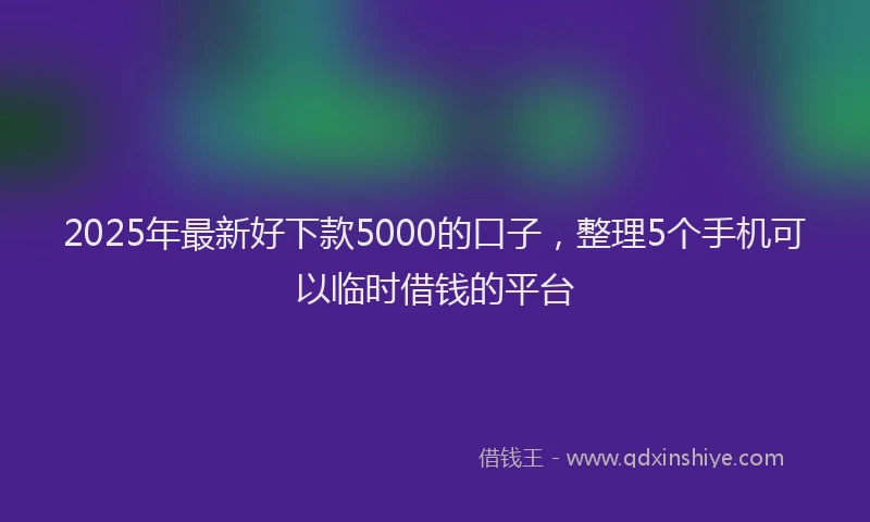 2025年最新好下款5000的口子，整理5个手机可以临时借钱的平台