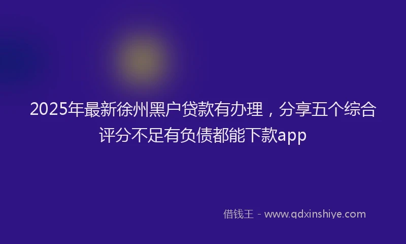 2025年最新徐州黑户贷款有办理，分享五个综合评分不足有负债都能下款app
