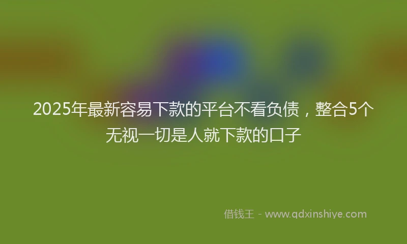 2025年最新容易下款的平台不看负债，整合5个无视一切是人就下款的口子