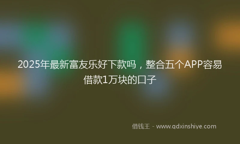 2025年最新富友乐好下款吗，整合五个APP容易借款1万块的口子