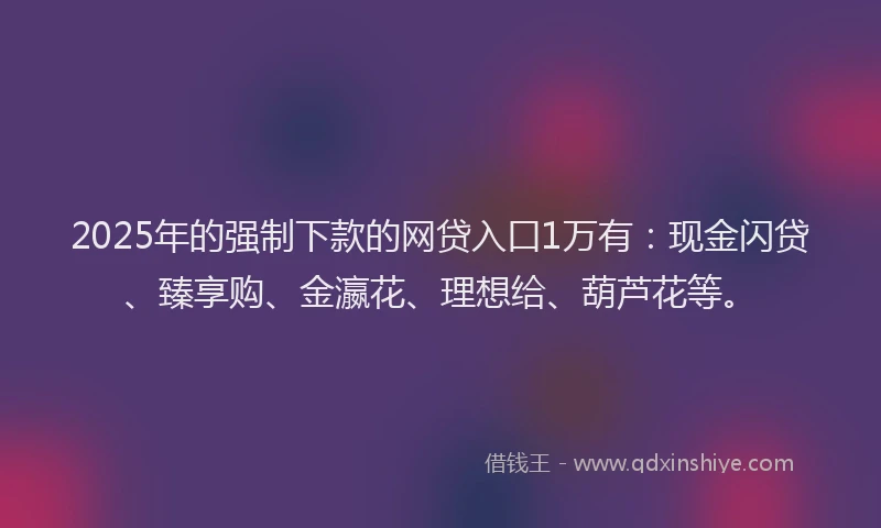 2025年的强制下款的网贷入口1万有：现金闪贷、臻享购、金瀛花、理想给、葫芦花等。