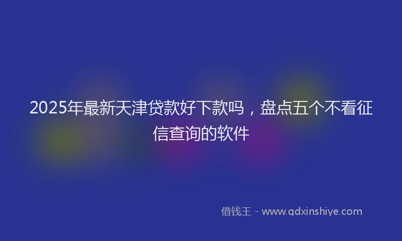2025年最新天津贷款好下款吗，盘点五个不看征信查询的软件