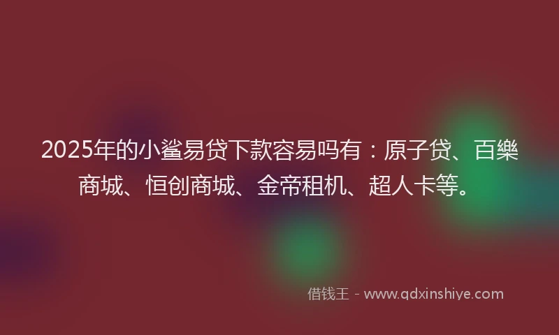 2025年的小鲨易贷下款容易吗有：原子贷、百樂商城、恒创商城、金帝租机、超人卡等。