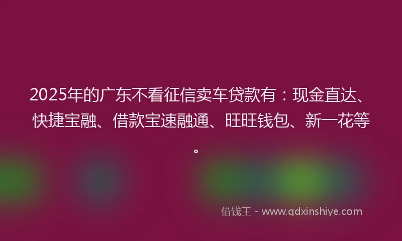 2025年的广东不看征信卖车贷款有：现金直达、快捷宝融、借款宝速融通、旺旺钱包、新一花等。