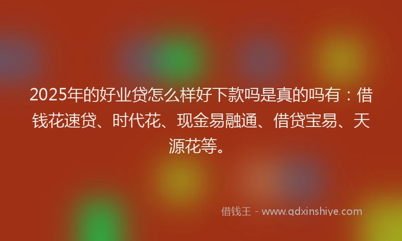 2025年的好业贷怎么样好下款吗是真的吗有：借钱花速贷、时代花、现金易融通、借贷宝易、天源花等。