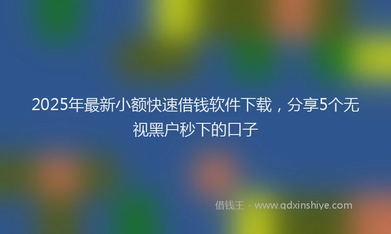 2025年最新小额快速借钱软件下载，分享5个无视黑户秒下的口子