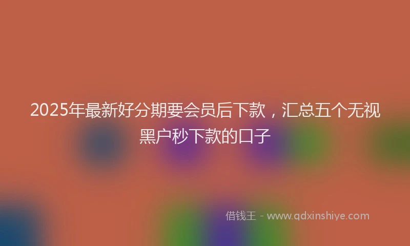 2025年最新好分期要会员后下款，汇总五个无视黑户秒下款的口子
