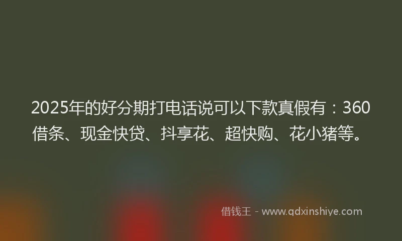 2025年的好分期打电话说可以下款真假有：360借条、现金快贷、抖享花、超快购、花小猪等。