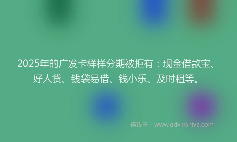 2025年的广发卡样样分期被拒有：现金借款宝、好人贷、钱袋易借、钱小乐、及时租等。