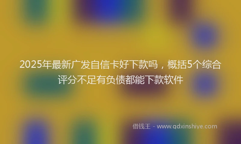 2025年最新广发自信卡好下款吗，概括5个综合评分不足有负债都能下款软件