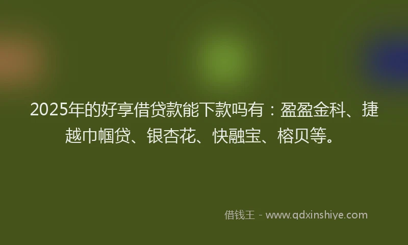 2025年的好享借贷款能下款吗有：盈盈金科、捷越巾帼贷、银杏花、快融宝、榕贝等。