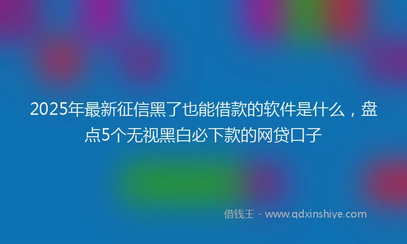 2025年最新征信黑了也能借款的软件是什么，盘点5个无视黑白必下款的网贷口子
