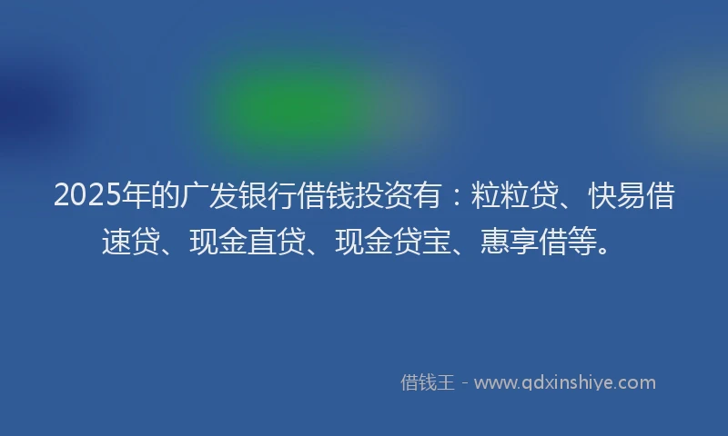 2025年的广发银行借钱投资有：粒粒贷、快易借速贷、现金直贷、现金贷宝、惠享借等。