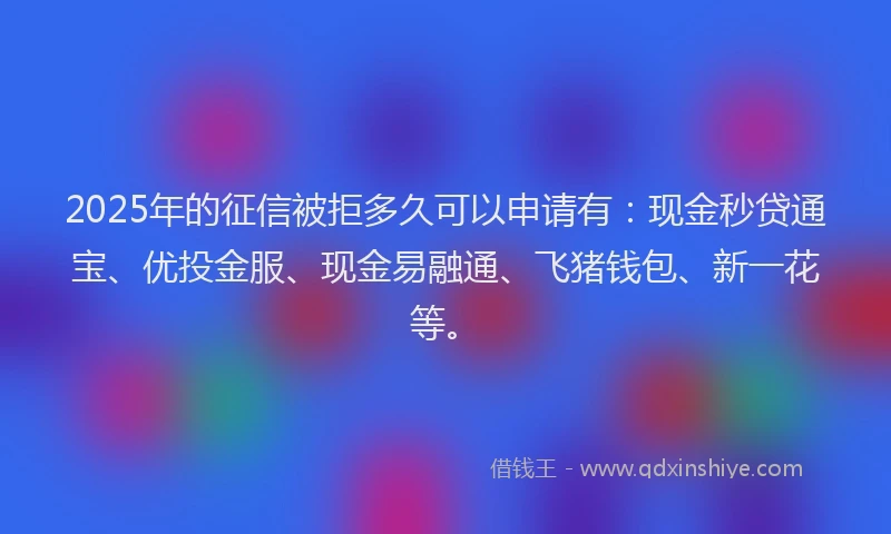 2025年的征信被拒多久可以申请有：现金秒贷通宝、优投金服、现金易融通、飞猪钱包、新一花等。