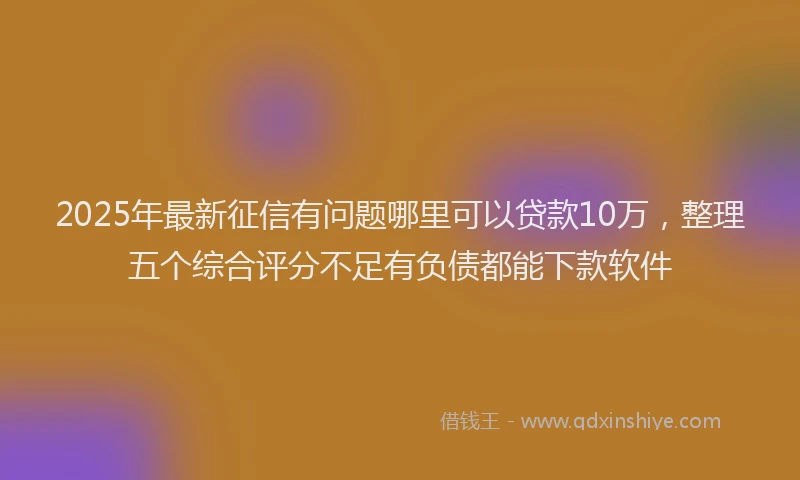 2025年最新征信有问题哪里可以贷款10万，整理五个综合评分不足有负债都能下款软件