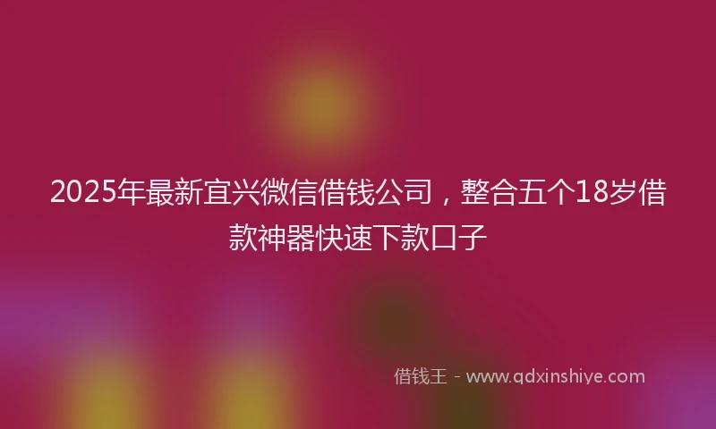 2025年最新宜兴微信借钱公司，整合五个18岁借款神器快速下款口子