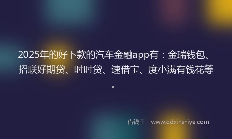 2025年的好下款的汽车金融app有：金瑞钱包、招联好期贷、时时贷、速借宝、度小满有钱花等。