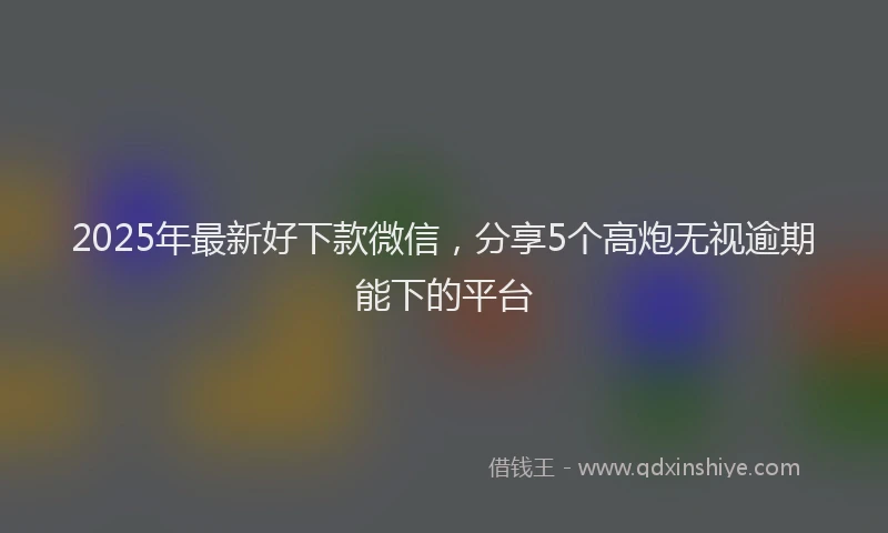 2025年最新好下款微信，分享5个高炮无视逾期能下的平台