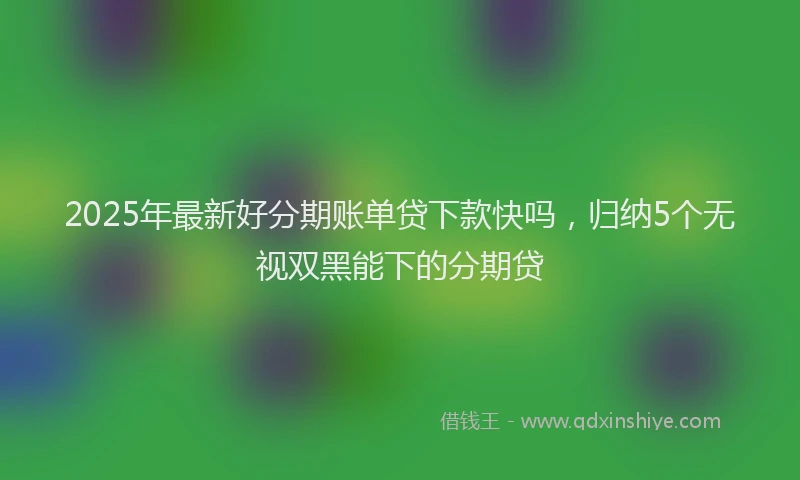 2025年最新好分期账单贷下款快吗，归纳5个无视双黑能下的分期贷