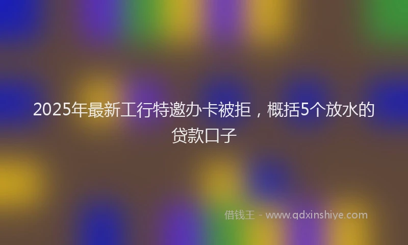 2025年最新工行特邀办卡被拒，概括5个放水的贷款口子