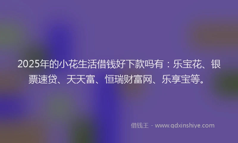 2025年的小花生活借钱好下款吗有：乐宝花、银票速贷、天天富、恒瑞财富网、乐享宝等。