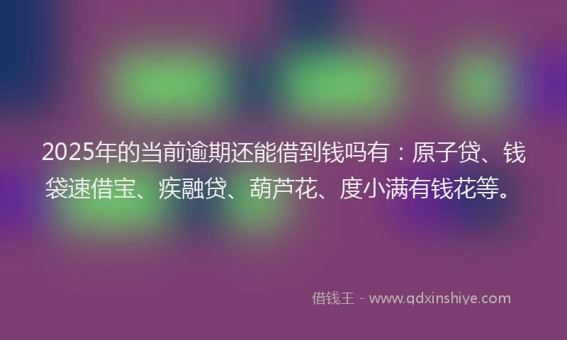 2025年的当前逾期还能借到钱吗有：原子贷、钱袋速借宝、疾融贷、葫芦花、度小满有钱花等。
