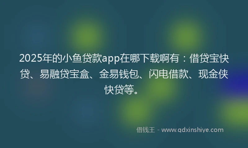 2025年的小鱼贷款app在哪下载啊有：借贷宝快贷、易融贷宝盒、金易钱包、闪电借款、现金侠快贷等。