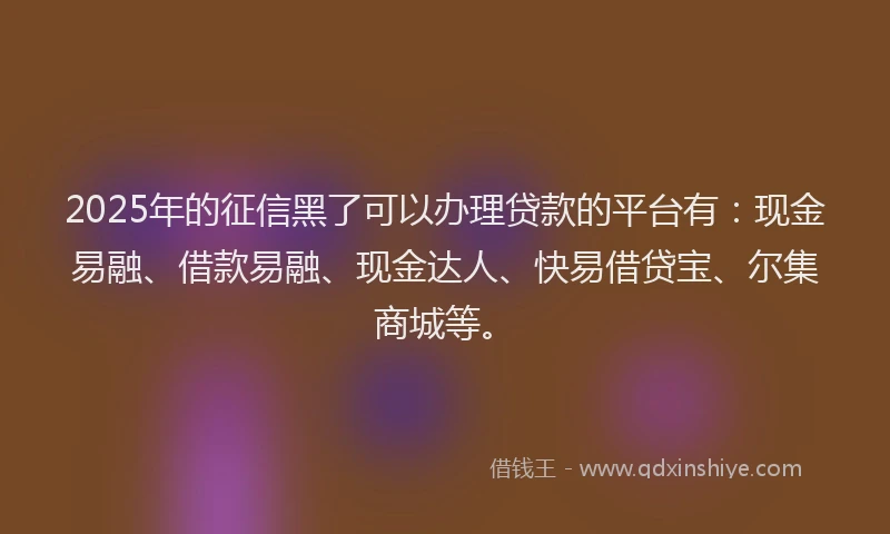 2025年的征信黑了可以办理贷款的平台有：现金易融、借款易融、现金达人、快易借贷宝、尔集商城等。