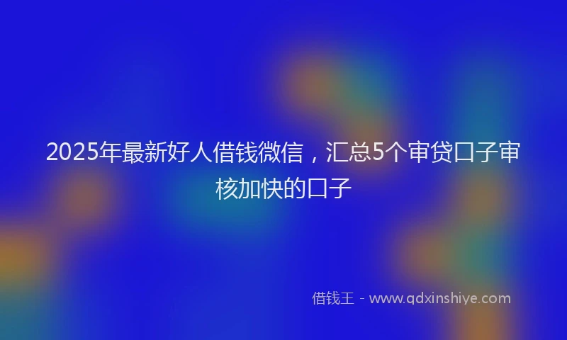 2025年最新好人借钱微信，汇总5个审贷口子审核加快的口子