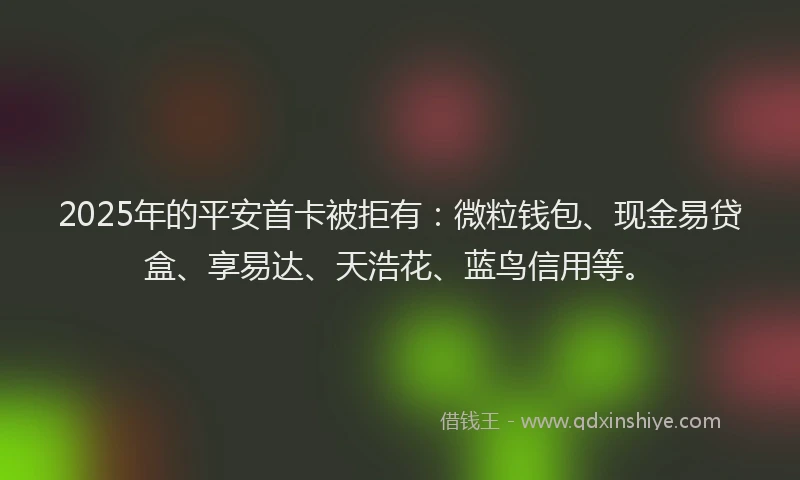 2025年的平安首卡被拒有：微粒钱包、现金易贷盒、享易达、天浩花、蓝鸟信用等。