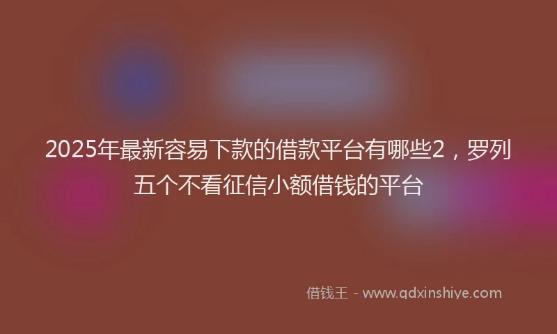 2025年最新容易下款的借款平台有哪些2，罗列五个不看征信小额借钱的平台