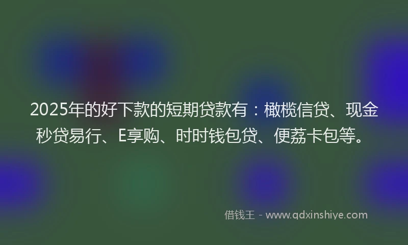 2025年的好下款的短期贷款有：橄榄信贷、现金秒贷易行、E享购、时时钱包贷、便荔卡包等。